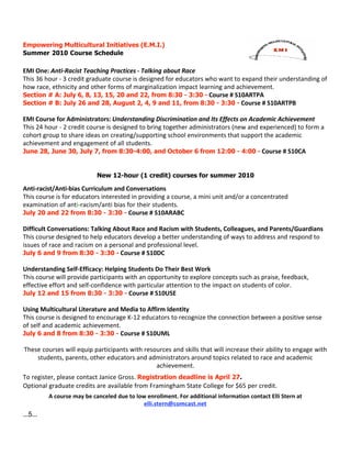 Empowering Multicultural Initiatives (E.M.I.)
Summer 2010 Course Schedule

EMI One: Anti‐Racist Teaching Practices ‐ Talking about Race 
This 36 hour ‐ 3 credit graduate course is designed for educators who want to expand their understanding of 
how race, ethnicity and other forms of marginalization impact learning and achievement. 
Section # A: July 6, 8, 13, 15, 20 and 22, from 8:30 - 3:30 - Course # S10ARTPA
Section # B: July 26 and 28, August 2, 4, 9 and 11, from 8:30 - 3:30 - Course # S10ARTPB

EMI Course for Administrators: Understanding Discrimination and Its Effects on Academic Achievement
This 24 hour ‐ 2 credit course is designed to bring together administrators (new and experienced) to form a 
cohort group to share ideas on creating/supporting school environments that support the academic 
achievement and engagement of all students.  
June 28, June 30, July 7, from 8:30-4:00, and October 6 from 12:00 - 4:00 - Course # S10CA


                            New 12-hour (1 credit) courses for summer 2010

Anti‐racist/Anti‐bias Curriculum and Conversations
This course is for educators interested in providing a course, a mini unit and/or a concentrated 
examination of anti‐racism/anti bias for their students. 
July 20 and 22 from 8:30 - 3:30 - Course # S10ARABC

Difficult Conversations: Talking About Race and Racism with Students, Colleagues, and Parents/Guardians
This course designed to help educators develop a better understanding of ways to address and respond to 
issues of race and racism on a personal and professional level.
July 6 and 9 from 8:30 - 3:30 - Course # S10DC

Understanding Self‐Efficacy: Helping Students Do Their Best Work
This course will provide participants with an opportunity to explore concepts such as praise, feedback, 
effective effort and self‐confidence with particular attention to the impact on students of color.
July 12 and 15 from 8:30 - 3:30 - Course # S10USE

Using Multicultural Literature and Media to Affirm Identity
This course is designed to encourage K‐12 educators to recognize the connection between a positive sense 
of self and academic achievement.           
July 6 and 8 from 8:30 - 3:30 - Course # S10UML

These courses will equip participants with resources and skills that will increase their ability to engage with 
    students, parents, other educators and administrators around topics related to race and academic 
                                               achievement.
To register, please contact Janice Gross. Registration deadline is April 27.
Optional graduate credits are available from Framingham State College for $65 per credit.
          A course may be canceled due to low enrollment. For additional information contact Elli Stern at 
                                             elli.stern@comcast.net
...5...
 