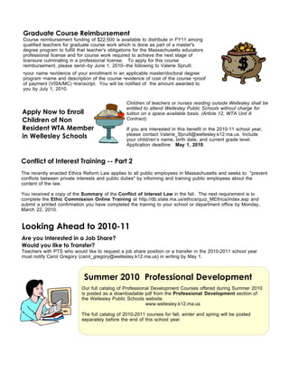 Graduate Course Reimbursement
Course reimbursement funding of $22,500 is available to distribute in FY11 among
qualified teachers for graduate course work which is done as part of a master's
degree program to fulfill that teacher's obligations for the Massachusetts educators
professional license and for course work required to achieve the next stage of
licensure culminating in a professional license. To apply for this course
reimbursement, please send--by June 1, 2010--the following to Valerie Spruill:
•your name •evidence of your enrollment in an applicable master/doctoral degree
program •name and description of the course •evidence of cost of the course •proof
of payment (VISA/MC) •transcript. You will be notified of the amount awarded to
you by July 1, 2010.


                                                Children of teachers or nurses residing outside Wellesley shall be
                                                entitled to attend Wellesley Public Schools without charge for
Apply Now to Enroll                             tuition on a space available basis. (Article 12, WTA Unit A
Children of Non                                 Contract).

Resident WTA Members                            If you are interested in this benefit in the 2010-11 school year,
in Wellesley Schools                            please contact Valerie_Spruill@wellesley.k12.ma.us. Include
                                                your child/ren’s name, birth date, and current grade level.
                                                Application deadline: May 1, 2010.


Conflict of Interest Training -- Part 2
The recently enacted Ethics Reform Law applies to all public employees in Massachusetts and seeks to "prevent
conflicts between private interests and public duties" by informing and training public employees about the
content of the law.

You received a copy of the Summary of the Conflict of Interest Law in the fall. The next requirement is to
complete the Ethic Commission Online Training at http://db.state.ma.us/ethics/quiz_MEthics/index.asp and
submit a printed confirmation you have completed the training to your school or department office by Monday,
March 22, 2010.


Looking Ahead to 2010-11
Are you Interested in a Job Share?
Would you like to Transfer?
Teachers with PTS who would like to request a job share position or a transfer in the 2010-2011 school year
must notify Carol Gregory (carol_gregory@wellesley.k12.ma.us) in writing by May 1.



                            Summer 2010 Professional Development
                           Our full catalog of Professional Development Courses offered during Summer 2010
                           is posted as a downloadable pdf from the Professional Development section of
                           the Wellesley Public Schools website.
                                                         www.wellesley.k12.ma.us

                           The full catalog of 2010-2011 courses for fall, winter and spring will be posted
                           separately before the end of this school year.
 