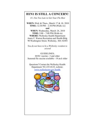 H1N1 IS STILL A CONCERN!
   It’s Not Too Late to Get Your Flu Shot

WHEN: Wed. & Thurs., March 17 & 18, 2010
  TIME: 12:30 PM – 2:30 PM (Walk-in)
                   and
   WHEN: Wednesday, March 24, 2010
    TIME: 5:00 – 7:00 PM (Walk-in)
  WHERE: Wellesley Health Department
Annie F. Warren Recreation and Health Bldg
90 Washington Street, Wellesley, MA 02481

You do not have to be a Wellesley resident to
                   attend

               GUIDELINES:
        H1N1 vaccine - 3 and older
Seasonal flu vaccine available - 18 an d older

  Questions? Contact the Wellesley H ealth
    Department 781-235-0135, website:
       www.wellesleyma.gov/health
 