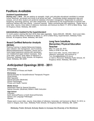 Positions Available
Assistant Superintendent
Starting July 1, 2010. We are seeking an energetic, bright, and articulate educational candidate to oversee
human resources, recruitment and hiring of all faculty and staff. Coordinates student assessment data and
analysis, and all other student and personnel database information management. Responsible for collective
bargaining, technology planning, and other assignments as determined by the Superintendent of Schools with
extensive interface with town boards. Licensure required. Salary commensurate with experience. Please send a
cover letter, resume, three letters of reference, transcripts, and licensure by March 17, 2010 to Bella Wong, Supt.,
40 Kingsbury Street, Wellesley, MA 02481.    


Administrative Assistant to the Superintendent
12 month position (starting Mid April 2010) Start date negotiable. Salary $39,228 - $58,684. Send cover letter,
resume, and three letters of reference by March 17, 2010 to Bella Wong, Superintendent, Wellesley Public
Schools, 40 Kingsbury Street, Wellesley, MA 02481

                                                             Long Term Substitute
Board Certified Behavior Analysts
                                                             Elementary Physical Education
(BCBA)
Extensive training in Applied Behavorial Analysis,           Teacher
data collection and management, and Functional               May 3 to June 30, 2010.
BehavorialAssessments mandatory. School and or               Salary is $166.76 per day.
home based experience working with elementary                Send cover letter, resume, three letters of
and middleschool-aged children necessary. Send               reference, transcripts, and licensure to
cover letter, resume, three letters of reference to          Toni_Duval@wellesley.k12.ma.us
Personnel, Wellesley Public Schools, 40 Kingsbury            or mail to: Personnel, Wellesley Public Schools, 40
Street, Wellesley, MA 02481                                  Kingsbury Street, Wellesley, MA 02481


 Anticipated Openings 2010 - 2011
 District Wide
 K-12 Director of Fitness and Health
 Elementary
 Special Educator for Social/Emotional Therapeutic Program
 Social Worker
 Math Specialist
 Special Educator (Moderate)
 School Psychologist
 Fitness and Health Teacher
 Middle School
 Department Head for Special Education
 Special Educator (Moderate) Skilled in Math Instruction
 High School
 Chemistry
 Earth Science/Physics or Earth Science/Chemistry
 Speech and Language Pathologist
 Spanish
 Please send a cover letter, resume, three letters of reference, transcripts, and licensure by March 19, 2010, to
 Carol A. Gregory, Asst. Supt., Wellesley Public Schools, 40 Kingsbury Street, Wellesley, MA 02481.


     Wellesley Public Schools Actively Seeks to Increase the Diversity of its Workforce
 