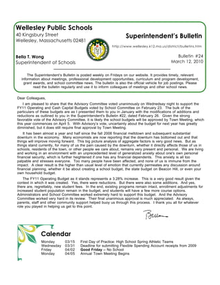 Wellesley Public Schools
40 Kingsbury Street                                               Superintendent’s Bulletin
Wellesley, Massachusetts 02481
                                                          http://www.wellesley.k12.ma.us/district/bulletins.htm


Bella T. Wong                                                                                   Bulletin #24
Superintendent of Schools                                                                     March 12, 2010


      The Superintendent’s Bulletin is posted weekly on Fridays on our website. It provides timely, relevant
  information about meetings, professional development opportunities, curriculum and program development,
   grant awards, and school committee news. The bulletin is also the official vehicle for job postings. Please
         read the bulletin regularly and use it to inform colleagues of meetings and other school news.


Dear Colleagues,
    I am pleased to share that the Advisory Committee voted unanimously on Wednedsay night to support the
FY11 Operating and Cash Capital Budgets voted by School Committee on February 23. The bulk of the
particulars of these budgets are as I presented them to you in January with the modifications of additions and
reductions as outlined to you in the Superintendent's Bulletin #22, dated February 26. Given the strong
favorable vote of the Advisory Committee, it is likely the school budgets will be approved by Town Meeting, which
this year commences on April 5. With Advisory’s vote, uncertainty about the budget for next year has greatly
diminished, but it does still require final approval by Town Meeting.
    It has been almost a year and half since the fall 2008 financial meltdown and subsequent substantial
downturn in the economy. Many economists are now reporting that the downturn has bottomed out and that
things will improve moving forward. This big picture analysis of aggregate factors is very good news. But as
things stand currently, for many of us the pain caused by the downturn, whether it directly affects those of us in
schools, residents of the town, or other people we care about, remains very present and personal. We are living
and working in an environment with an unprecedented level of generalized anxiety about one's own personal
financial security, which is further heightened if one has any financial dependents. This anxiety is all too
palpable and stresses everyone. Too many people have been affected, and none of us is immune from the
impact. A clear result is the higher than usual level of emotion that currently permeates any discussion around
financial planning, whether it be about creating a school budget, the state budget on Beacon Hill, or even your
own household budget.
    The FY11 Operating Budget as it stands represents a 3.28% increase. This is a very good result given the
context in which it was created. Yes, there were reductions. But there were also some additions. And yes,
there are, regrettably, new student fees. In the end, existing programs remain intact, enrollment adjustments for
increased student population remain in the budget, and students will have a few more course options.
Administrators and School Committee worked extremely hard to support this budget. And the Advisory
Committee worked very hard in its review. Their final unanimous approval is much appreciated. As always,
parents, staff and other community support helped buoy us through this process. I thank you all for whatever
role you played in helping us get to this point.




              Calendar
              Monday         03/15    First Day of Practice: High School Spring Athletic Teams
              Wednesday      03/31    Deadline for submitting Flexible Spending Account receipts from 2009
              Friday         04/02    Good Friday -- No School
              Monday         04/05    Annual Town Meeting Begins
 