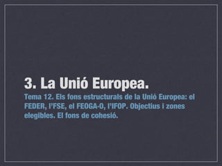 Tema 12. Els fons estructurals de la Unió Europea: el
FEDER, l’FSE, el FEOGA·O, l’IFOP. Objectius i zones
elegibles. El fons de cohesió.
3. La Unió Europea.
 