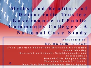 Myths and Realities of Democratic Trustee Governance of Public Community Colleges: A National Case Study Presented by   Dr. Michelle T. Scott 2008 American Educational Research Association Annual Meeting Research on Schools, Neighborhoods, and Communities: Toward Civic Responsibility Thursday, March 27, 2008    New York Marriott Marquis Times Square Broadway Ballroom © 