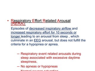 • Respiratory Effort Related Arousal
(RERA):
Episodes of decreased inspiratory airflow and
increased respiratory effort for 10 seconds or
longer leading to an arousal from sleep , which
culminate in an EEG arousal, but does not fulfill the
criteria for a hypopnea or apnea.
— Respiratory event related arousals during
sleep associated with excessive daytime
sleepiness.
— No apneas or hypopneas
 