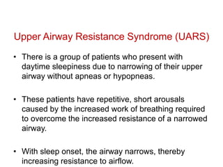 Upper Airway Resistance Syndrome (UARS)
• There is a group of patients who present with
daytime sleepiness due to narrowing of their upper
airway without apneas or hypopneas.
• These patients have repetitive, short arousals
caused by the increased work of breathing required
to overcome the increased resistance of a narrowed
airway.
• With sleep onset, the airway narrows, thereby
increasing resistance to airflow.
 