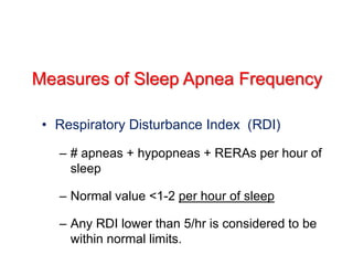 Measures of Sleep Apnea Frequency
• Respiratory Disturbance Index (RDI)
– # apneas + hypopneas + RERAs per hour of
sleep
– Normal value <1-2 per hour of sleep
– Any RDI lower than 5/hr is considered to be
within normal limits.
 