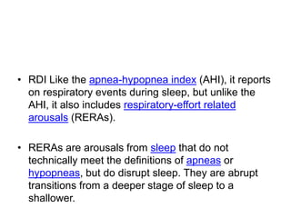 • RDI Like the apnea-hypopnea index (AHI), it reports
on respiratory events during sleep, but unlike the
AHI, it also includes respiratory-effort related
arousals (RERAs).
• RERAs are arousals from sleep that do not
technically meet the definitions of apneas or
hypopneas, but do disrupt sleep. They are abrupt
transitions from a deeper stage of sleep to a
shallower.
 