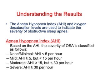 Understanding the Results
• The Apnea Hypopnea Index (AHI) and oxygen
desaturation levels are used to indicate the
severity of obstructive sleep apnea.
Apnea Hypopnea Index (AHI)
Based on the AHI, the severity of OSA is classified
as follows:
—None/Minimal: AHI < 5 per hour
—Mild: AHI ≥ 5, but < 15 per hour
—Moderate: AHI ≥ 15, but < 30 per hour
—Severe: AHI ≥ 30 per hour
 