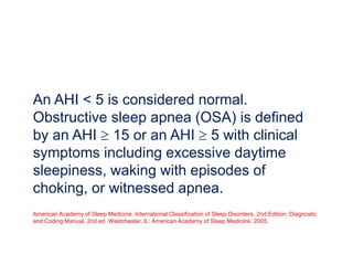 An AHI < 5 is considered normal.
Obstructive sleep apnea (OSA) is defined
by an AHI  15 or an AHI  5 with clinical
symptoms including excessive daytime
sleepiness, waking with episodes of
choking, or witnessed apnea.
American Academy of Sleep Medicine. International Classification of Sleep Disorders, 2nd Edition: Diagnostic
and Coding Manual. 2nd ed. Westchester, IL: American Academy of Sleep Medicine; 2005.
 