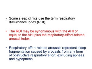 • Some sleep clinics use the term respiratory
disturbance index (RDI).
• The RDI may be synonymous with the AHI or
equal to the AHI plus the respiratory-effort-related
arousal index.
• Respiratory-effort-related arousals represent sleep
fragmentation caused by arousals from any form
of obstructive respiratory effort, excluding apneas
and hypopneas.
 
