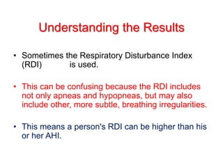 • Sometimes the Respiratory Disturbance Index
(RDI) is used.
• This can be confusing because the RDI includes
not only apneas and hypopneas, but may also
include other, more subtle, breathing irregularities.
• This means a person's RDI can be higher than his
or her AHI.
Understanding the Results
 