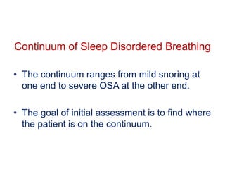 • The continuum ranges from mild snoring at
one end to severe OSA at the other end.
• The goal of initial assessment is to find where
the patient is on the continuum.
Continuum of Sleep Disordered Breathing
 