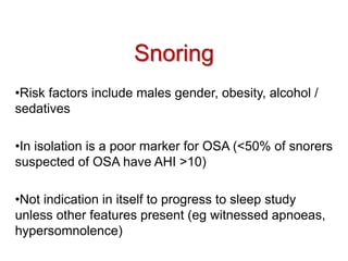 Snoring
•Risk factors include males gender, obesity, alcohol /
sedatives
•In isolation is a poor marker for OSA (<50% of snorers
suspected of OSA have AHI >10)
•Not indication in itself to progress to sleep study
unless other features present (eg witnessed apnoeas,
hypersomnolence)
 