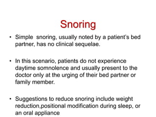 Snoring
• Simple snoring, usually noted by a patient’s bed
partner, has no clinical sequelae.
• In this scenario, patients do not experience
daytime somnolence and usually present to the
doctor only at the urging of their bed partner or
family member.
• Suggestions to reduce snoring include weight
reduction,positional modification during sleep, or
an oral appliance
 
