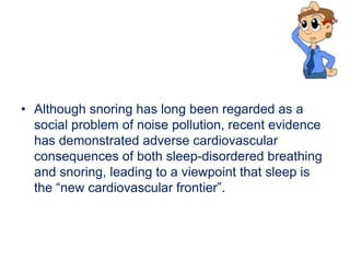 • Although snoring has long been regarded as a
social problem of noise pollution, recent evidence
has demonstrated adverse cardiovascular
consequences of both sleep-disordered breathing
and snoring, leading to a viewpoint that sleep is
the “new cardiovascular frontier”.
 