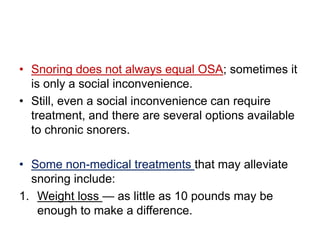 • Snoring does not always equal OSA; sometimes it
is only a social inconvenience.
• Still, even a social inconvenience can require
treatment, and there are several options available
to chronic snorers.
• Some non-medical treatments that may alleviate
snoring include:
1. Weight loss — as little as 10 pounds may be
enough to make a difference.
 