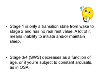 • Stage 1 is only a transition state from wake to
stage 2 and has no real rest value. A lot of it
means inability to initiate and/or maintain
sleep.
• Stage 3/4 (SWS) decreases as a function of
age, or if you're subject to constant arousals,
as in OSA.
 