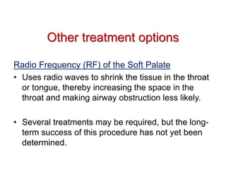 Other treatment options
Radio Frequency (RF) of the Soft Palate
• Uses radio waves to shrink the tissue in the throat
or tongue, thereby increasing the space in the
throat and making airway obstruction less likely.
• Several treatments may be required, but the long-
term success of this procedure has not yet been
determined.
 