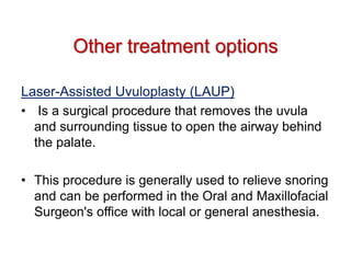 Laser-Assisted Uvuloplasty (LAUP)
• Is a surgical procedure that removes the uvula
and surrounding tissue to open the airway behind
the palate.
• This procedure is generally used to relieve snoring
and can be performed in the Oral and Maxillofacial
Surgeon's office with local or general anesthesia.
Other treatment options
 