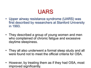 UARS
• Upper airway resistance syndrome (UARS) was
first described by researchers at Stanford University
in 1993.
• They described a group of young women and men
who complained of chronic fatigue and excessive
daytime sleepiness.
• They all also underwent a formal sleep study and all
were found not to meet the official criteria for OSA.
• However, by treating them as if they had OSA, most
improved significantly.
 