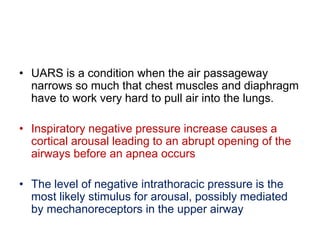 • UARS is a condition when the air passageway
narrows so much that chest muscles and diaphragm
have to work very hard to pull air into the lungs.
• Inspiratory negative pressure increase causes a
cortical arousal leading to an abrupt opening of the
airways before an apnea occurs
• The level of negative intrathoracic pressure is the
most likely stimulus for arousal, possibly mediated
by mechanoreceptors in the upper airway
 
