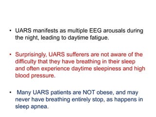 • UARS manifests as multiple EEG arousals during
the night, leading to daytime fatigue.
• Surprisingly, UARS sufferers are not aware of the
difficulty that they have breathing in their sleep
and often experience daytime sleepiness and high
blood pressure.
• Many UARS patients are NOT obese, and may
never have breathing entirely stop, as happens in
sleep apnea.
 