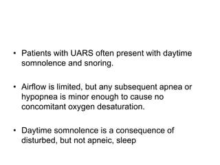 • Patients with UARS often present with daytime
somnolence and snoring.
• Airflow is limited, but any subsequent apnea or
hypopnea is minor enough to cause no
concomitant oxygen desaturation.
• Daytime somnolence is a consequence of
disturbed, but not apneic, sleep
 