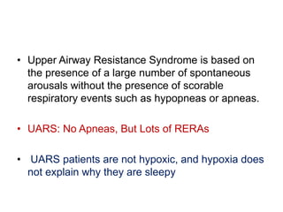 • Upper Airway Resistance Syndrome is based on
the presence of a large number of spontaneous
arousals without the presence of scorable
respiratory events such as hypopneas or apneas.
• UARS: No Apneas, But Lots of RERAs
• UARS patients are not hypoxic, and hypoxia does
not explain why they are sleepy
 