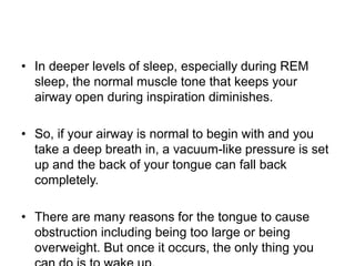 • In deeper levels of sleep, especially during REM
sleep, the normal muscle tone that keeps your
airway open during inspiration diminishes.
• So, if your airway is normal to begin with and you
take a deep breath in, a vacuum-like pressure is set
up and the back of your tongue can fall back
completely.
• There are many reasons for the tongue to cause
obstruction including being too large or being
overweight. But once it occurs, the only thing you
 