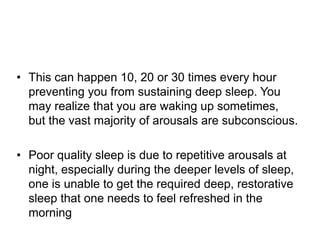 • This can happen 10, 20 or 30 times every hour
preventing you from sustaining deep sleep. You
may realize that you are waking up sometimes,
but the vast majority of arousals are subconscious.
• Poor quality sleep is due to repetitive arousals at
night, especially during the deeper levels of sleep,
one is unable to get the required deep, restorative
sleep that one needs to feel refreshed in the
morning
 