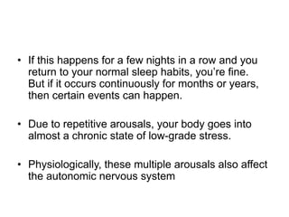• If this happens for a few nights in a row and you
return to your normal sleep habits, you’re fine.
But if it occurs continuously for months or years,
then certain events can happen.
• Due to repetitive arousals, your body goes into
almost a chronic state of low-grade stress.
• Physiologically, these multiple arousals also affect
the autonomic nervous system
 