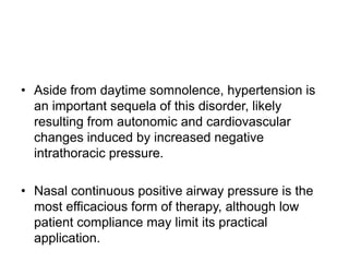• Aside from daytime somnolence, hypertension is
an important sequela of this disorder, likely
resulting from autonomic and cardiovascular
changes induced by increased negative
intrathoracic pressure.
• Nasal continuous positive airway pressure is the
most efficacious form of therapy, although low
patient compliance may limit its practical
application.
 