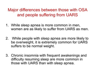 Major differences between those with OSA
and people suffering from UARS
1. While sleep apnea is more common in men,
women are as likely to suffer from UARS as men.
2. While people with sleep apnea are more likely to
be overweight, it is extremely common for UARS
suffers to be normal weight.
3. Chronic insomnia with frequent awakenings and
difficulty resuming sleep are more common in
those with UARS than with sleep apnea.
 