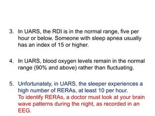 3. In UARS, the RDI is in the normal range, five per
hour or below. Someone with sleep apnea usually
has an index of 15 or higher.
4. In UARS, blood oxygen levels remain in the normal
range (90% and above) rather than fluctuating.
5. Unfortunately, in UARS, the sleeper experiences a
high number of RERAs, at least 10 per hour.
To identify RERAs, a doctor must look at your brain
wave patterns during the night, as recorded in an
EEG.
 