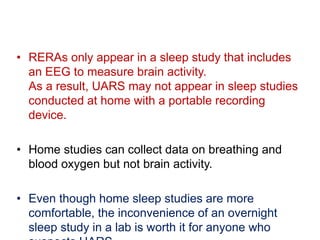 • RERAs only appear in a sleep study that includes
an EEG to measure brain activity.
As a result, UARS may not appear in sleep studies
conducted at home with a portable recording
device.
• Home studies can collect data on breathing and
blood oxygen but not brain activity.
• Even though home sleep studies are more
comfortable, the inconvenience of an overnight
sleep study in a lab is worth it for anyone who
 