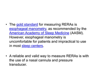 • The gold standard for measuring RERAs is
esophageal manometry, as recommended by the
American Academy of Sleep Medicine (AASM).
However, esophageal manometry is
uncomfortable for patients and impractical to use
in most sleep centers.
• A reliable and valid way to measure RERAs is with
the use of a nasal cannula and pressure
transducer.
 