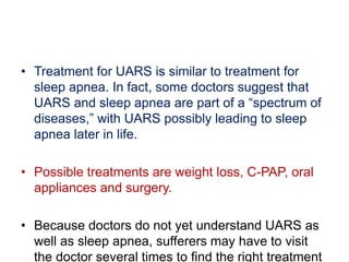 • Treatment for UARS is similar to treatment for
sleep apnea. In fact, some doctors suggest that
UARS and sleep apnea are part of a “spectrum of
diseases,” with UARS possibly leading to sleep
apnea later in life.
• Possible treatments are weight loss, C-PAP, oral
appliances and surgery.
• Because doctors do not yet understand UARS as
well as sleep apnea, sufferers may have to visit
the doctor several times to find the right treatment
 