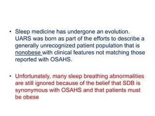 • Sleep medicine has undergone an evolution.
UARS was born as part of the efforts to describe a
generally unrecognized patient population that is
nonobese with clinical features not matching those
reported with OSAHS.
• Unfortunately, many sleep breathing abnormalities
are still ignored because of the belief that SDB is
synonymous with OSAHS and that patients must
be obese
 