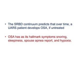 • The SRBD continuum predicts that over time, a
UARS patient develops OSA, if untreated
• OSA has as its hallmark symptoms snoring,
sleepiness, spouse apnea report, and hypoxia.
 