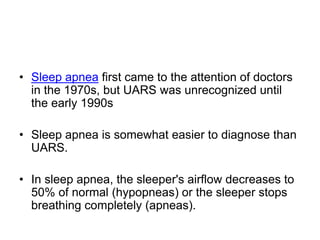• Sleep apnea first came to the attention of doctors
in the 1970s, but UARS was unrecognized until
the early 1990s
• Sleep apnea is somewhat easier to diagnose than
UARS.
• In sleep apnea, the sleeper's airflow decreases to
50% of normal (hypopneas) or the sleeper stops
breathing completely (apneas).
 