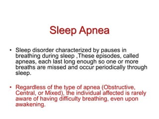 Sleep Apnea
• Sleep disorder characterized by pauses in
breathing during sleep ,These episodes, called
apneas, each last long enough so one or more
breaths are missed and occur periodically through
sleep.
• Regardless of the type of apnea (Obstructive,
Central, or Mixed), the individual affected is rarely
aware of having difficulty breathing, even upon
awakening.
 