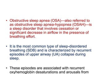 • Obstructive sleep apnea (OSA)—also referred to
as obstructive sleep apnea-hypopnea (OSAH)—is
a sleep disorder that involves cessation or
significant decrease in airflow in the presence of
breathing effort.
• It is the most common type of sleep-disordered
breathing (SDB) and is characterized by recurrent
episodes of upper airway (UA) collapse during
sleep.
• These episodes are associated with recurrent
oxyhemoglobin desaturations and arousals from
 
