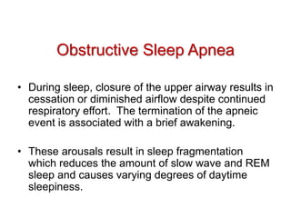 • During sleep, closure of the upper airway results in
cessation or diminished airflow despite continued
respiratory effort. The termination of the apneic
event is associated with a brief awakening.
• These arousals result in sleep fragmentation
which reduces the amount of slow wave and REM
sleep and causes varying degrees of daytime
sleepiness.
Obstructive Sleep Apnea
 