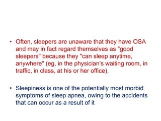 • Often, sleepers are unaware that they have OSA
and may in fact regard themselves as "good
sleepers" because they "can sleep anytime,
anywhere" (eg, in the physician’s waiting room, in
traffic, in class, at his or her office).
• Sleepiness is one of the potentially most morbid
symptoms of sleep apnea, owing to the accidents
that can occur as a result of it
 