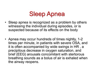• Sleep apnea is recognized as a problem by others
witnessing the individual during episodes, or is
suspected because of its effects on the body
• Apnea may occur hundreds of times nightly, 1-2
times per minute, in patients with severe OSA, and
it is often accompanied by wide swings in HR , a
precipitous decrease in oxygen saturation, and
brief (EEG) arousals concomitant with stertorous
breathing sounds as a bolus of air is exhaled when
the airway reopens.
Sleep Apnea
 