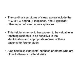 • The cardinal symptoms of sleep apnea include the
"3 S ’s": S noring, S leepiness, and S ignificant-
other report of sleep apnea episodes.
• This helpful mnemonic has proven to be valuable in
teaching residents to be sensitive in the
identification and appropriate referral of these
patients for further study.
• Also helpful is if patients’ spouses or others who are
close to them can attend visits
 