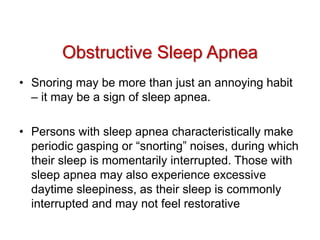 • Snoring may be more than just an annoying habit
– it may be a sign of sleep apnea.
• Persons with sleep apnea characteristically make
periodic gasping or “snorting” noises, during which
their sleep is momentarily interrupted. Those with
sleep apnea may also experience excessive
daytime sleepiness, as their sleep is commonly
interrupted and may not feel restorative
Obstructive Sleep Apnea
 