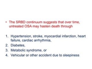 • The SRBD continuum suggests that over time,
untreated OSA may hasten death through
1. Hypertension, stroke, myocardial infarction, heart
failure, cardiac arrhythmia,
2. Diabetes,
3. Metabolic syndrome, or
4. Vehicular or other accident due to sleepiness
 