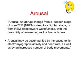Arousal
“Arousal: An abrupt change from a ‘deeper’ stage
of non-REM (NREM) sleep to a ‘lighter’ stage, or
from REM sleep toward wakefulness, with the
possibility of awakening as the final outcome.
• Arousal may be accompanied by increased tonic
electromyographic activity and heart rate, as well
as by an increased number of body movements.”
 