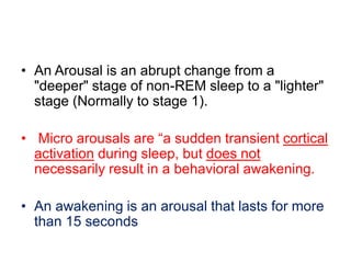 • An Arousal is an abrupt change from a
"deeper" stage of non-REM sleep to a "lighter"
stage (Normally to stage 1).
• Micro arousals are “a sudden transient cortical
activation during sleep, but does not
necessarily result in a behavioral awakening.
• An awakening is an arousal that lasts for more
than 15 seconds
 